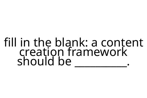 fill in the blank: a content creation framework should be __________.